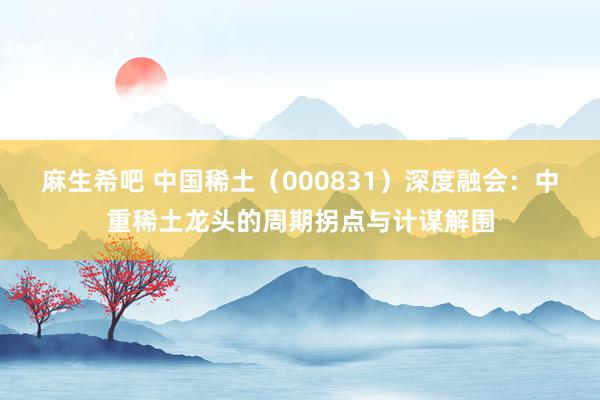麻生希吧 中国稀土（000831）深度融会：中重稀土龙头的周期拐点与计谋解围