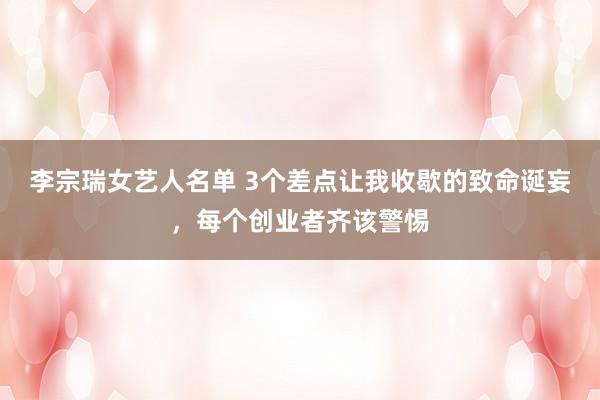 李宗瑞女艺人名单 3个差点让我收歇的致命诞妄，每个创业者齐该警惕
