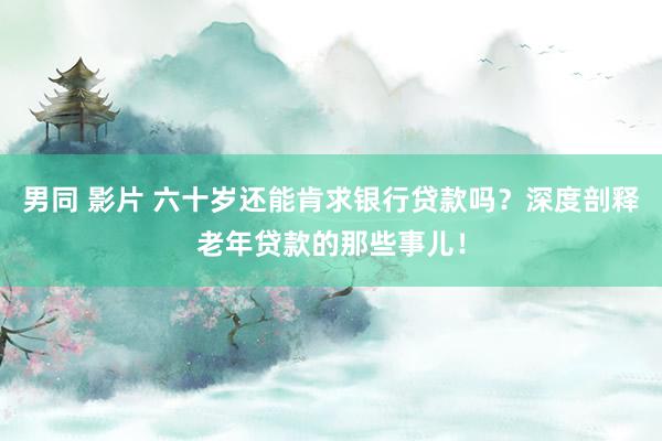 男同 影片 六十岁还能肯求银行贷款吗？深度剖释老年贷款的那些事儿！