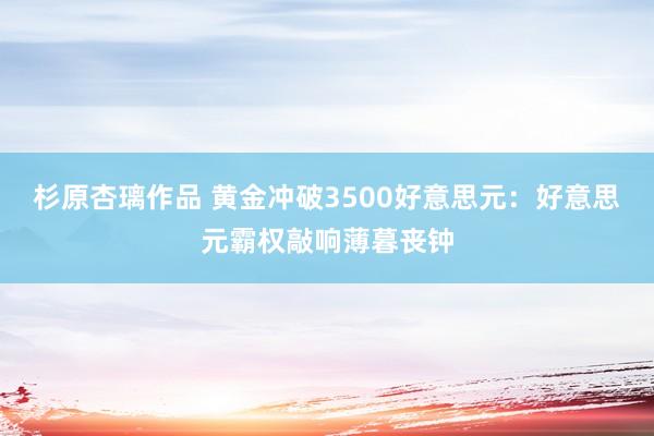 杉原杏璃作品 黄金冲破3500好意思元：好意思元霸权敲响薄暮丧钟