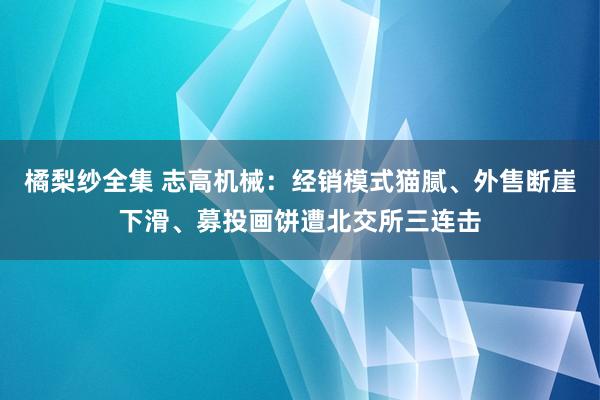 橘梨纱全集 志高机械：经销模式猫腻、外售断崖下滑、募投画饼遭北交所三连击