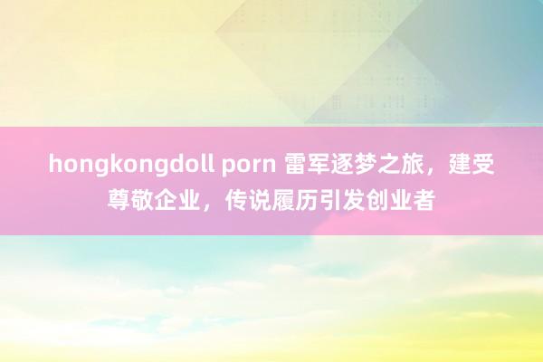 hongkongdoll porn 雷军逐梦之旅，建受尊敬企业，传说履历引发创业者
