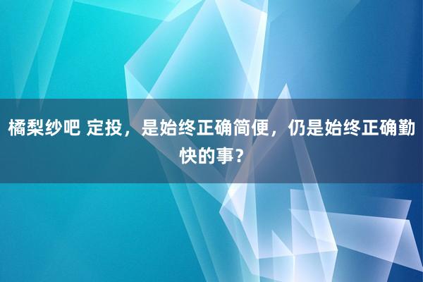橘梨纱吧 定投，是始终正确简便，仍是始终正确勤快的事？