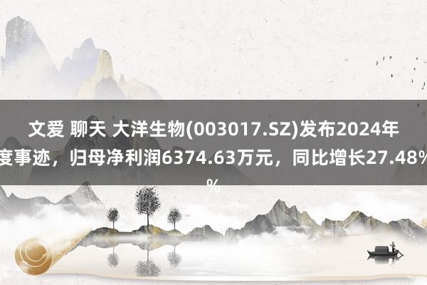 文爱 聊天 大洋生物(003017.SZ)发布2024年度事迹，归母净利润6374.63万元，同比增长27.48%
