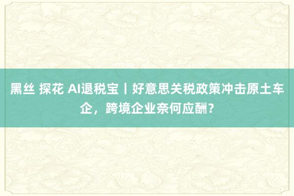 黑丝 探花 AI退税宝丨好意思关税政策冲击原土车企，跨境企业奈何应酬？