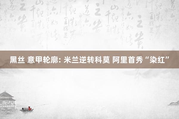 黑丝 意甲轮廓: 米兰逆转科莫 阿里首秀“染红”