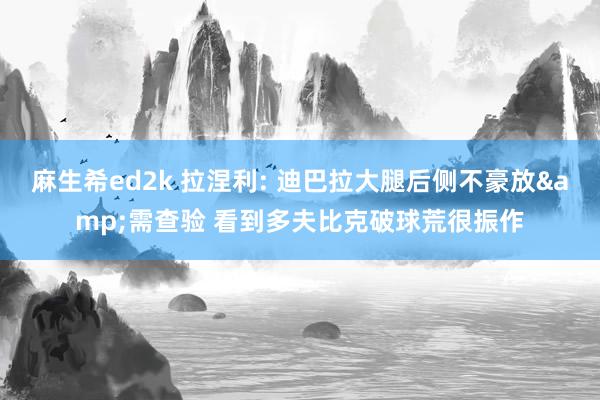 麻生希ed2k 拉涅利: 迪巴拉大腿后侧不豪放&需查验 看到多夫比克破球荒很振作