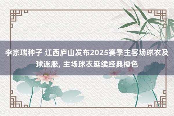 李宗瑞种子 江西庐山发布2025赛季主客场球衣及球迷服, 主场球衣延续经典橙色