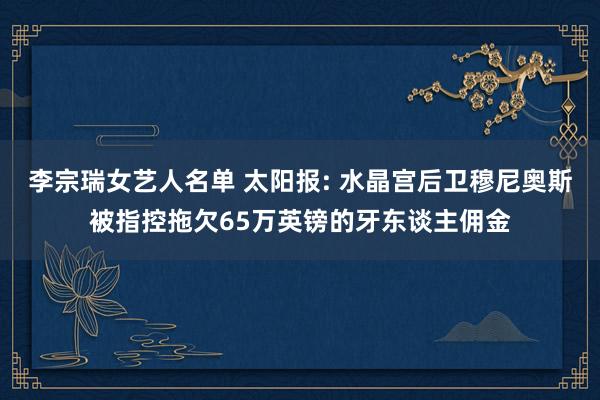 李宗瑞女艺人名单 太阳报: 水晶宫后卫穆尼奥斯被指控拖欠65万英镑的牙东谈主佣金