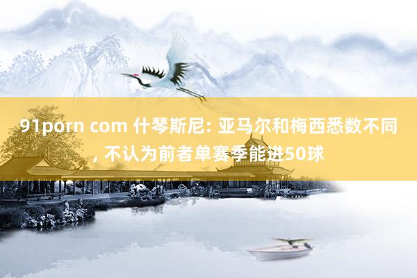 91porn com 什琴斯尼: 亚马尔和梅西悉数不同, 不认为前者单赛季能进50球