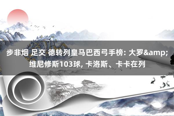 步非烟 足交 德转列皇马巴西弓手榜: 大罗&维尼修斯103球, 卡洛斯、卡卡在列