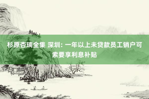 杉原杏璃全集 深圳: 一年以上未贷款员工销户可索要享利息补贴