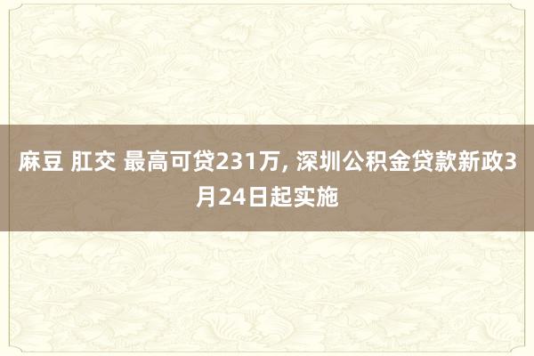 麻豆 肛交 最高可贷231万, 深圳公积金贷款新政3月24日起实施