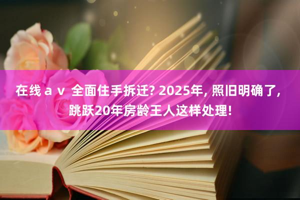 在线ａｖ 全面住手拆迁? 2025年, 照旧明确了, 跳跃20年房龄王人这样处理!