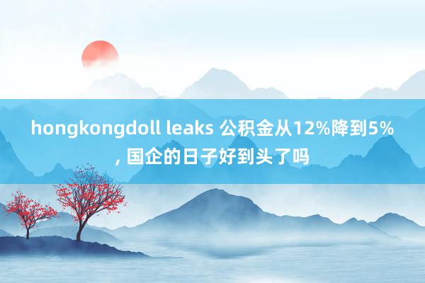 hongkongdoll leaks 公积金从12%降到5%, 国企的日子好到头了吗