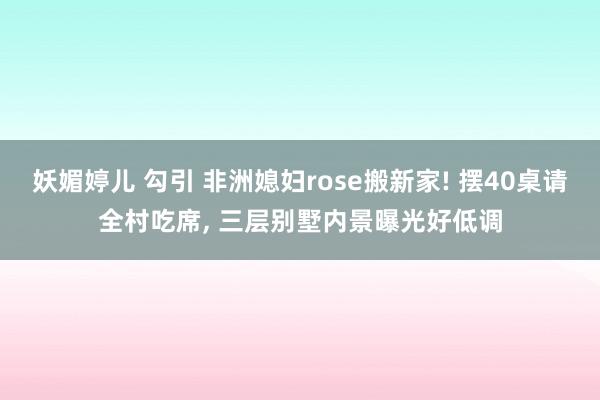 妖媚婷儿 勾引 非洲媳妇rose搬新家! 摆40桌请全村吃席, 三层别墅内景曝光好低调