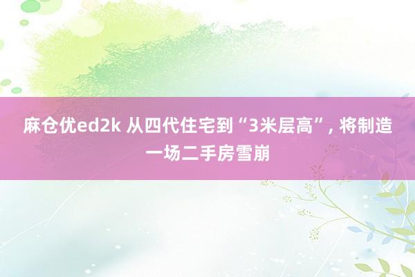 麻仓优ed2k 从四代住宅到“3米层高”, 将制造一场二手房雪崩
