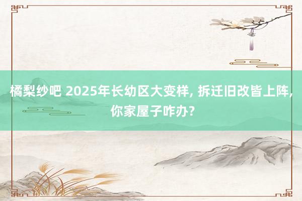 橘梨纱吧 2025年长幼区大变样, 拆迁旧改皆上阵, 你家屋子咋办?