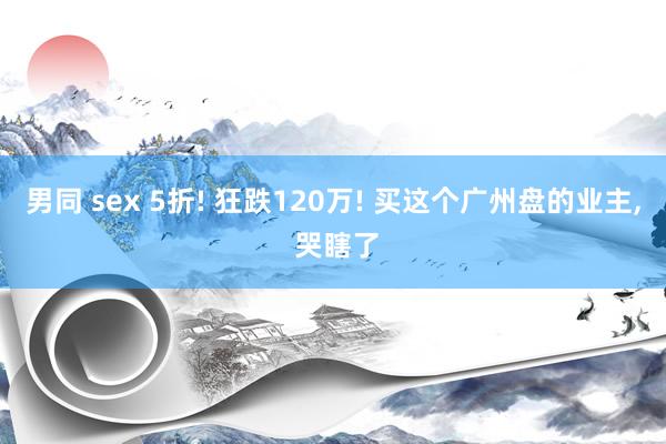 男同 sex 5折! 狂跌120万! 买这个广州盘的业主, 哭瞎了