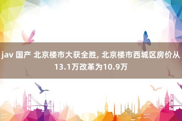 jav 国产 北京楼市大获全胜, 北京楼市西城区房价从13.1万改革为10.9万