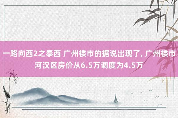 一路向西2之泰西 广州楼市的据说出现了, 广州楼市河汉区房价从6.5万调度为4.5万