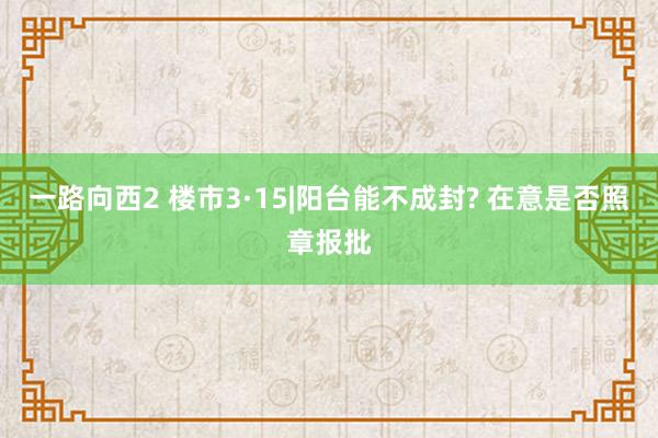 一路向西2 楼市3·15|阳台能不成封? 在意是否照章报批
