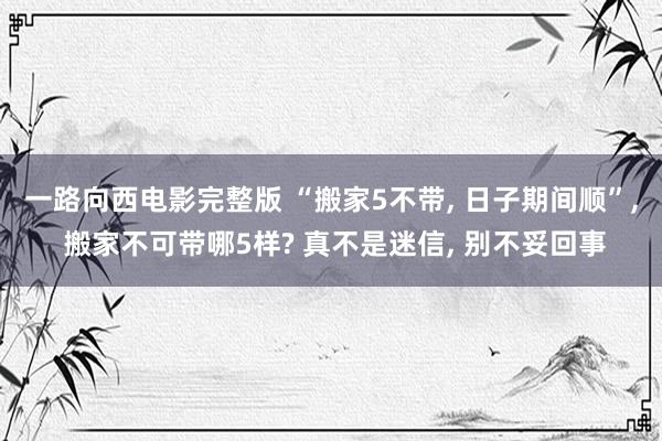 一路向西电影完整版 “搬家5不带, 日子期间顺”, 搬家不可带哪5样? 真不是迷信, 别不妥回事