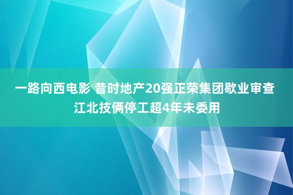 一路向西电影 昔时地产20强正荣集团歇业审查 江北技俩停工超4年未委用