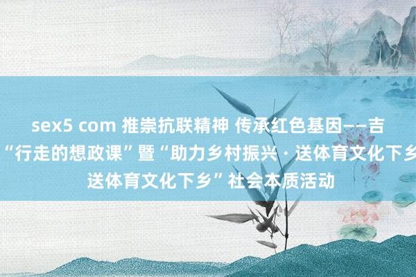 sex5 com 推崇抗联精神 传承红色基因——吉林体育学院开展“行走的想政课”暨“助力乡村振兴 · 送体育文化下乡”社会本质活动