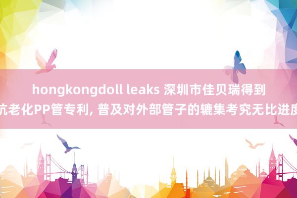 hongkongdoll leaks 深圳市佳贝瑞得到抗老化PP管专利, 普及对外部管子的辘集考究无比进度