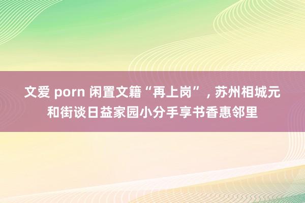 文爱 porn 闲置文籍“再上岗” , 苏州相城元和街谈日益家园小分手享书香惠邻里