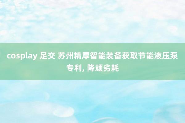 cosplay 足交 苏州精厚智能装备获取节能液压泵专利, 降顽劣耗
