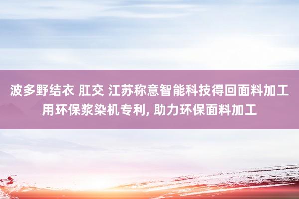 波多野结衣 肛交 江苏称意智能科技得回面料加工用环保浆染机专利, 助力环保面料加工