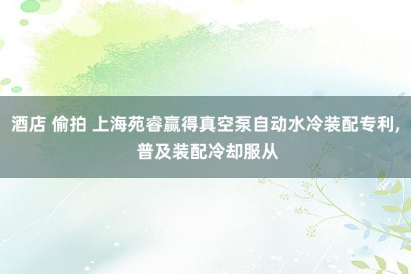 酒店 偷拍 上海苑睿赢得真空泵自动水冷装配专利, 普及装配冷却服从