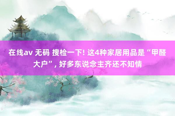 在线av 无码 搜检一下! 这4种家居用品是“甲醛大户”, 好多东说念主齐还不知情
