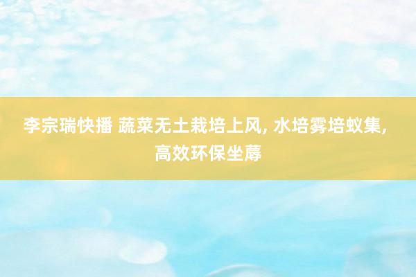 李宗瑞快播 蔬菜无土栽培上风, 水培雾培蚁集, 高效环保坐蓐