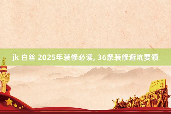 jk 白丝 2025年装修必读, 36条装修避坑要领