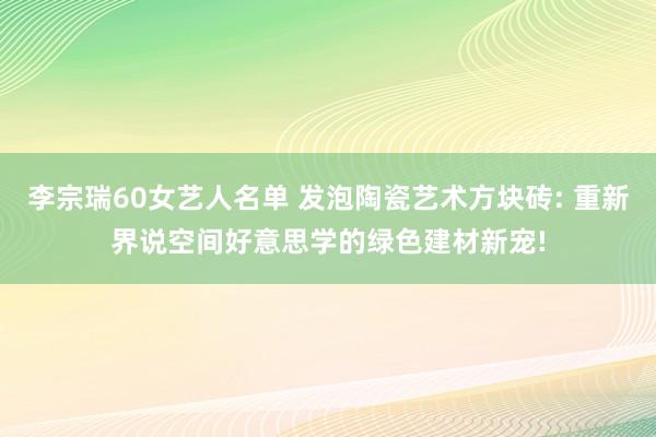 李宗瑞60女艺人名单 发泡陶瓷艺术方块砖: 重新界说空间好意思学的绿色建材新宠!