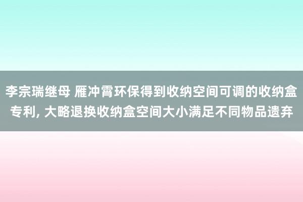 李宗瑞继母 雁冲霄环保得到收纳空间可调的收纳盒专利, 大略退换收纳盒空间大小满足不同物品遗弃