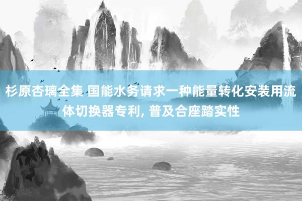 杉原杏璃全集 国能水务请求一种能量转化安装用流体切换器专利, 普及合座踏实性