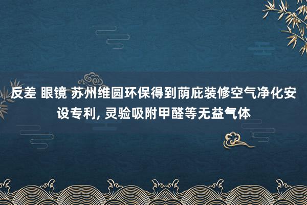 反差 眼镜 苏州维圆环保得到荫庇装修空气净化安设专利, 灵验吸附甲醛等无益气体