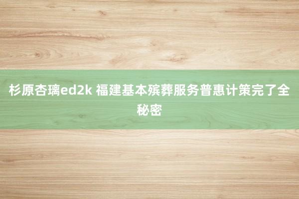 杉原杏璃ed2k 福建基本殡葬服务普惠计策完了全秘密