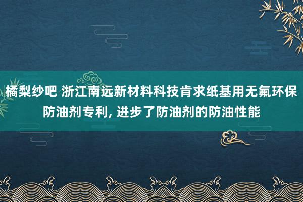 橘梨纱吧 浙江南远新材料科技肯求纸基用无氟环保防油剂专利, 进步了防油剂的防油性能