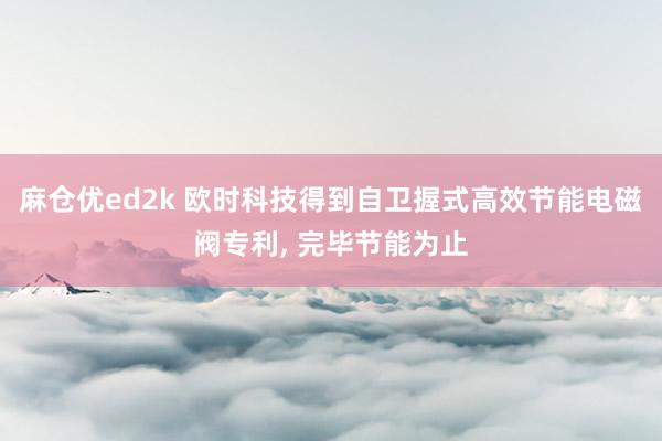 麻仓优ed2k 欧时科技得到自卫握式高效节能电磁阀专利, 完毕节能为止