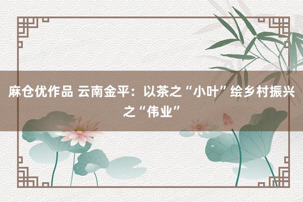 麻仓优作品 云南金平：以茶之“小叶”绘乡村振兴之“伟业”