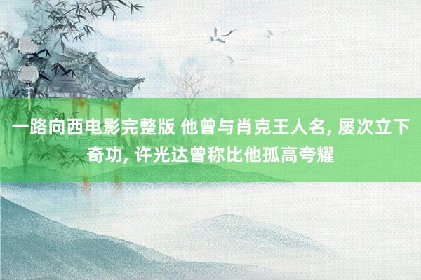 一路向西电影完整版 他曾与肖克王人名, 屡次立下奇功, 许光达曾称比他孤高夸耀