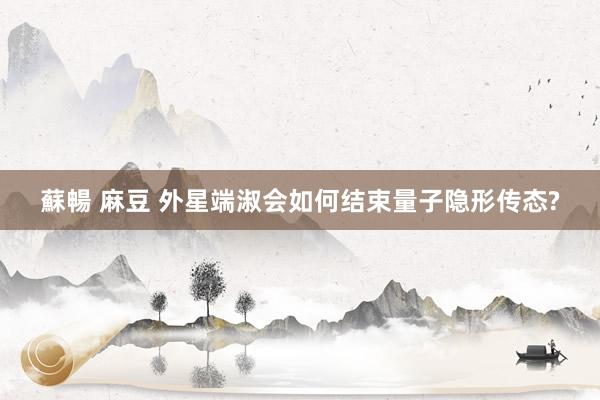 蘇暢 麻豆 外星端淑会如何结束量子隐形传态?