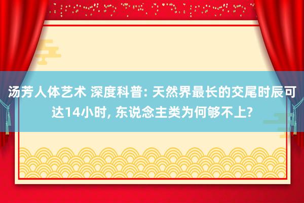 汤芳人体艺术 深度科普: 天然界最长的交尾时辰可达14小时, 东说念主类为何够不上?