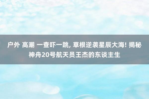 户外 高潮 一查吓一跳, 草根逆袭星辰大海! 揭秘神舟20号航天员王杰的东谈主生