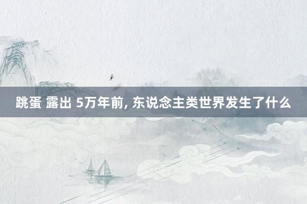 跳蛋 露出 5万年前, 东说念主类世界发生了什么